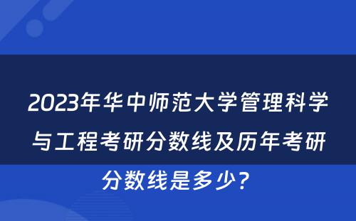 2023年华中师范大学管理科学与工程考研分数线及历年考研分数线是多少? 