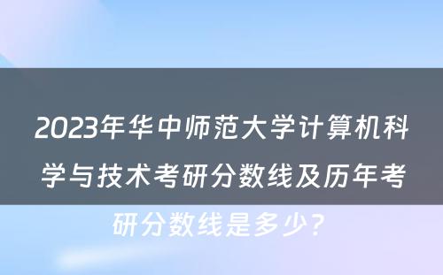 2023年华中师范大学计算机科学与技术考研分数线及历年考研分数线是多少? 