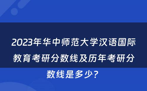 2023年华中师范大学汉语国际教育考研分数线及历年考研分数线是多少? 