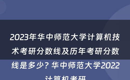 2023年华中师范大学计算机技术考研分数线及历年考研分数线是多少? 华中师范大学2022计算机考研