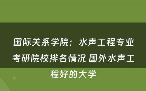 国际关系学院：水声工程专业考研院校排名情况 国外水声工程好的大学