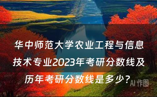 华中师范大学农业工程与信息技术专业2023年考研分数线及历年考研分数线是多少? 