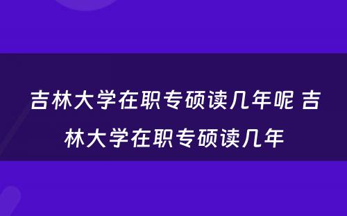 吉林大学在职专硕读几年呢 吉林大学在职专硕读几年