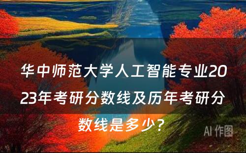 华中师范大学人工智能专业2023年考研分数线及历年考研分数线是多少? 
