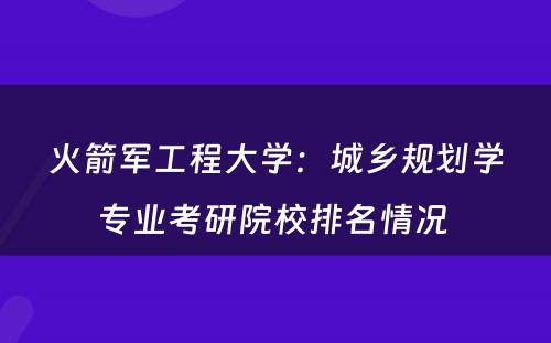 火箭军工程大学：城乡规划学专业考研院校排名情况 
