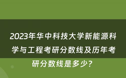 2023年华中科技大学新能源科学与工程考研分数线及历年考研分数线是多少? 