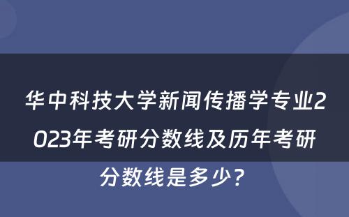华中科技大学新闻传播学专业2023年考研分数线及历年考研分数线是多少? 