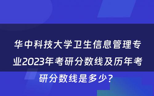 华中科技大学卫生信息管理专业2023年考研分数线及历年考研分数线是多少? 