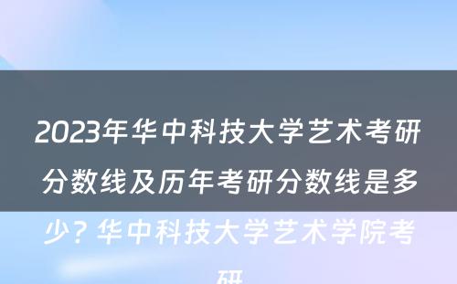 2023年华中科技大学艺术考研分数线及历年考研分数线是多少? 华中科技大学艺术学院考研
