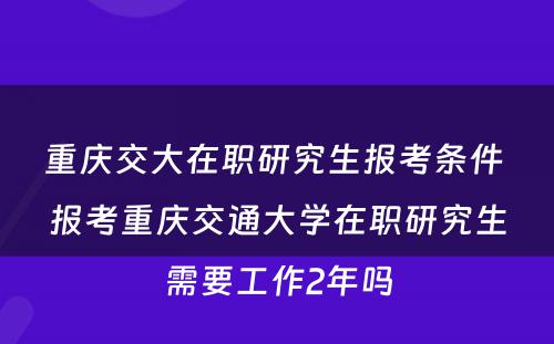 重庆交大在职研究生报考条件 报考重庆交通大学在职研究生需要工作2年吗