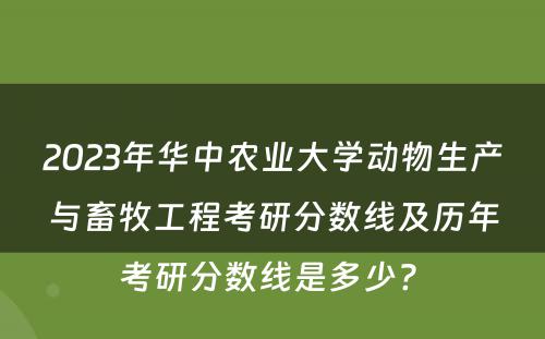 2023年华中农业大学动物生产与畜牧工程考研分数线及历年考研分数线是多少? 