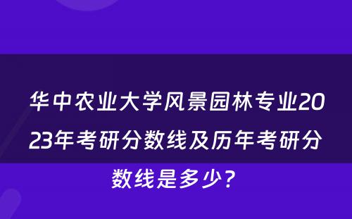 华中农业大学风景园林专业2023年考研分数线及历年考研分数线是多少? 