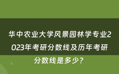 华中农业大学风景园林学专业2023年考研分数线及历年考研分数线是多少? 