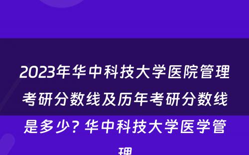 2023年华中科技大学医院管理考研分数线及历年考研分数线是多少? 华中科技大学医学管理