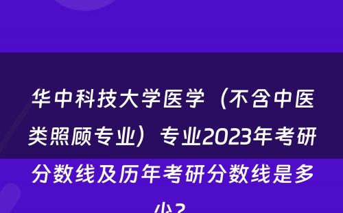 华中科技大学医学（不含中医类照顾专业）专业2023年考研分数线及历年考研分数线是多少? 