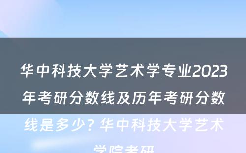 华中科技大学艺术学专业2023年考研分数线及历年考研分数线是多少? 华中科技大学艺术学院考研