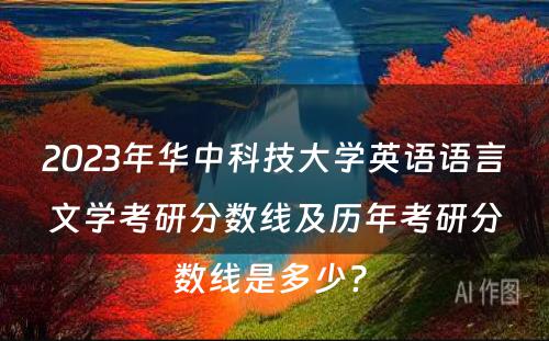 2023年华中科技大学英语语言文学考研分数线及历年考研分数线是多少? 