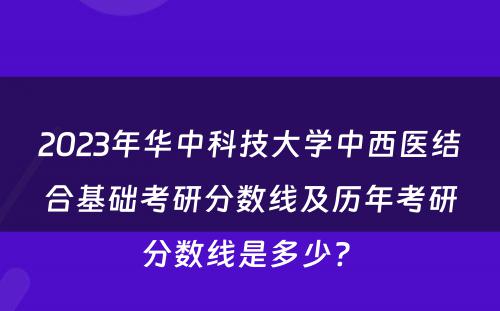 2023年华中科技大学中西医结合基础考研分数线及历年考研分数线是多少? 