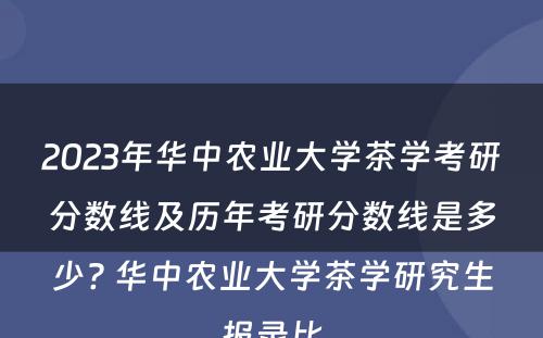 2023年华中农业大学茶学考研分数线及历年考研分数线是多少? 华中农业大学茶学研究生报录比