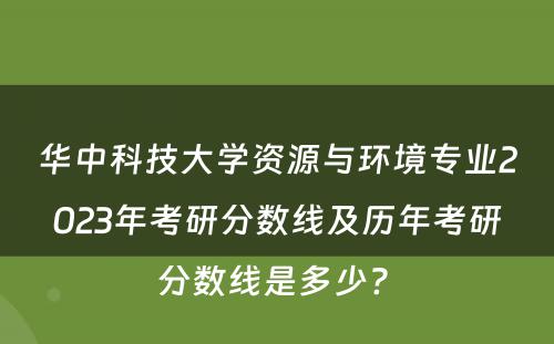 华中科技大学资源与环境专业2023年考研分数线及历年考研分数线是多少? 