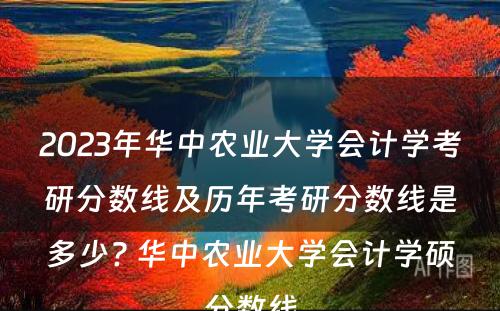 2023年华中农业大学会计学考研分数线及历年考研分数线是多少? 华中农业大学会计学硕分数线