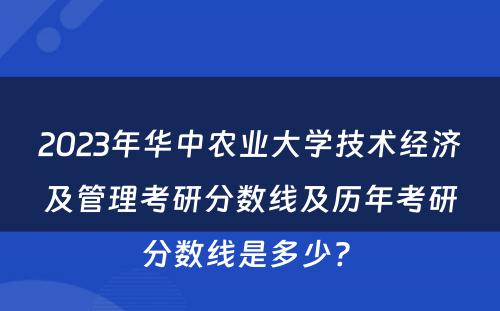 2023年华中农业大学技术经济及管理考研分数线及历年考研分数线是多少? 