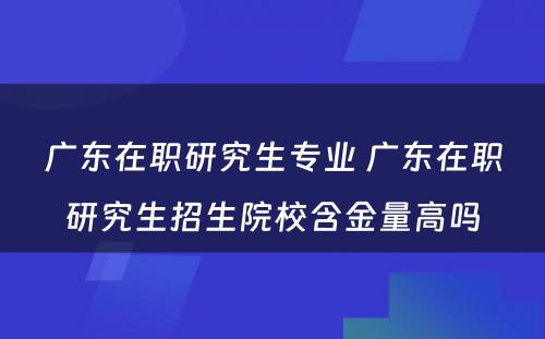 广东在职研究生专业 广东在职研究生招生院校含金量高吗