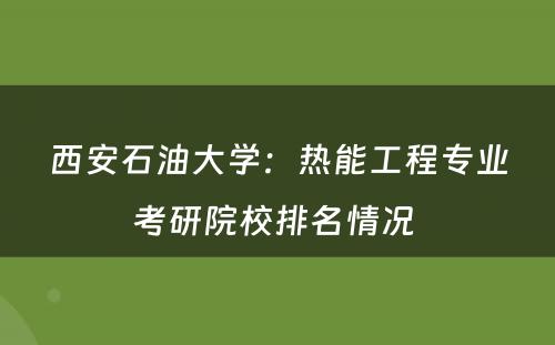 西安石油大学：热能工程专业考研院校排名情况 