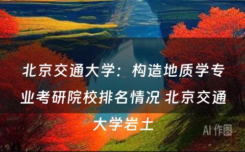 北京交通大学：构造地质学专业考研院校排名情况 北京交通大学岩土
