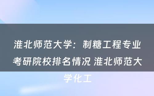 淮北师范大学：制糖工程专业考研院校排名情况 淮北师范大学化工
