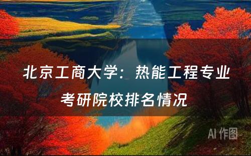 北京工商大学：热能工程专业考研院校排名情况 