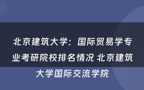 北京建筑大学：国际贸易学专业考研院校排名情况 北京建筑大学国际交流学院