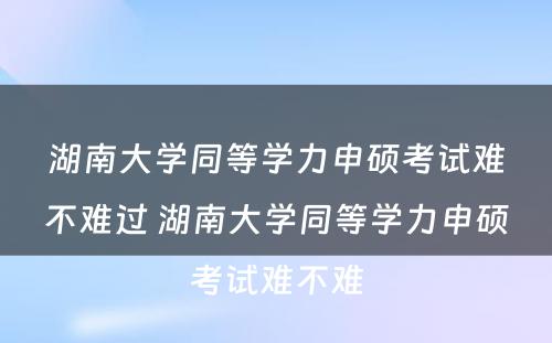 湖南大学同等学力申硕考试难不难过 湖南大学同等学力申硕考试难不难