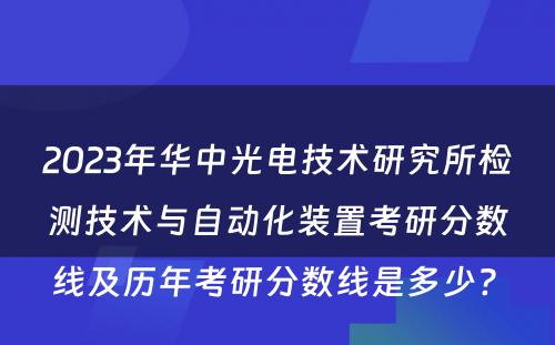 2023年华中光电技术研究所检测技术与自动化装置考研分数线及历年考研分数线是多少? 