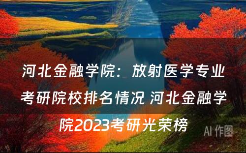河北金融学院：放射医学专业考研院校排名情况 河北金融学院2023考研光荣榜
