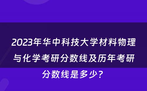 2023年华中科技大学材料物理与化学考研分数线及历年考研分数线是多少? 
