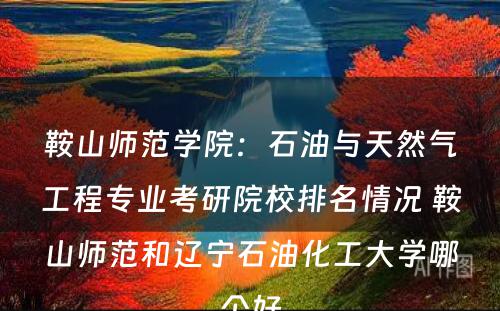 鞍山师范学院：石油与天然气工程专业考研院校排名情况 鞍山师范和辽宁石油化工大学哪个好