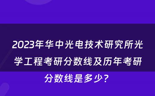 2023年华中光电技术研究所光学工程考研分数线及历年考研分数线是多少? 