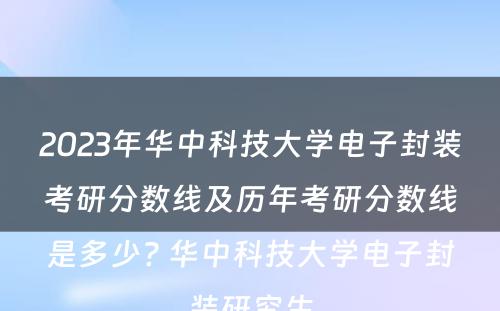 2023年华中科技大学电子封装考研分数线及历年考研分数线是多少? 华中科技大学电子封装研究生