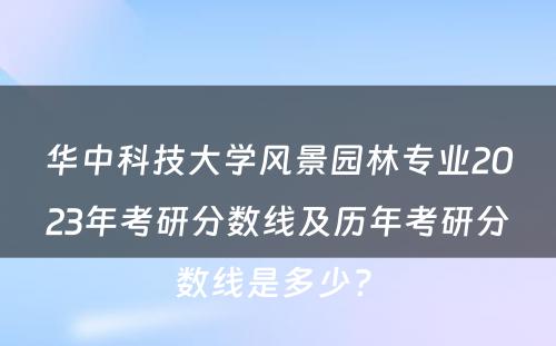 华中科技大学风景园林专业2023年考研分数线及历年考研分数线是多少? 