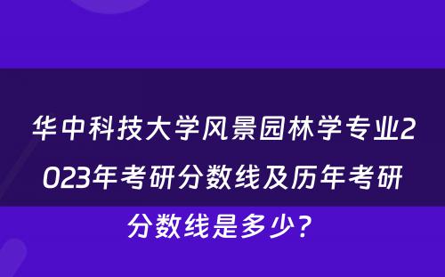华中科技大学风景园林学专业2023年考研分数线及历年考研分数线是多少? 