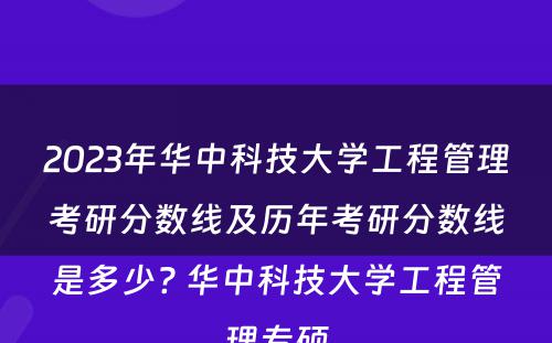 2023年华中科技大学工程管理考研分数线及历年考研分数线是多少? 华中科技大学工程管理专硕