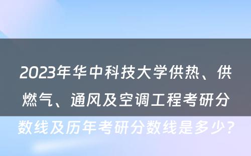 2023年华中科技大学供热、供燃气、通风及空调工程考研分数线及历年考研分数线是多少? 