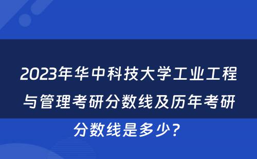 2023年华中科技大学工业工程与管理考研分数线及历年考研分数线是多少? 