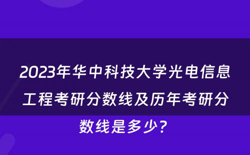 2023年华中科技大学光电信息工程考研分数线及历年考研分数线是多少? 