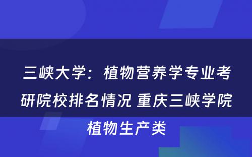 三峡大学：植物营养学专业考研院校排名情况 重庆三峡学院植物生产类