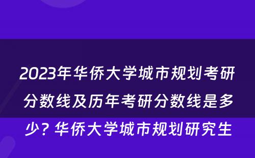 2023年华侨大学城市规划考研分数线及历年考研分数线是多少? 华侨大学城市规划研究生