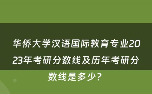 华侨大学汉语国际教育专业2023年考研分数线及历年考研分数线是多少? 