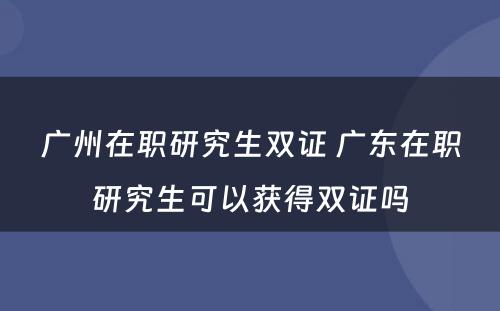 广州在职研究生双证 广东在职研究生可以获得双证吗