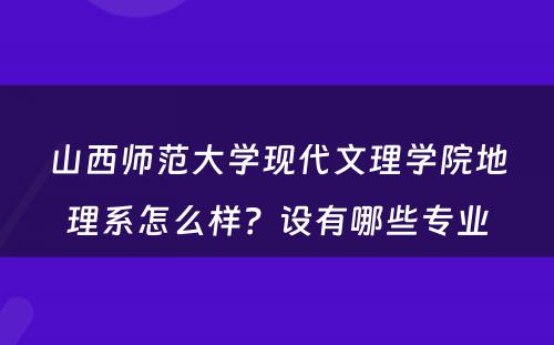 山西师范大学现代文理学院地理系怎么样？设有哪些专业